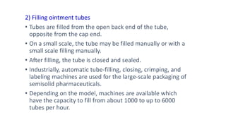 2) Filling ointment tubes
• Tubes are filled from the open back end of the tube,
opposite from the cap end.
• On a small scale, the tube may be filled manually or with a
small scale filling manually.
• After filling, the tube is closed and sealed.
• Industrially, automatic tube-filling, closing, crimping, and
labeling machines are used for the large-scale packaging of
semisolid pharmaceuticals.
• Depending on the model, machines are available which
have the capacity to fill from about 1000 to up to 6000
tubes per hour.
 