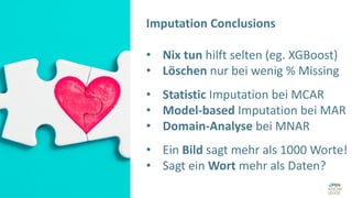 Imputation Conclusions
• Nix tun hilft selten (eg. XGBoost)
• Löschen nur bei wenig % Missing
• Statistic Imputation bei MCAR
• Model-based Imputation bei MAR
• Domain-Analyse bei MNAR
• Ein Bild sagt mehr als 1000 Worte!
• Sagt ein Wort mehr als Daten?
 