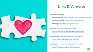 scikit-learn Imputer:
• SimpleImputer: mean, median, most-frequent, constant
• IterativeImputer: round-robin, multiple times
• KNNImputer: k-NN & weighted k-NN
Missingo – Missing Data Visualization:
• https://github.com/ResidentMario/missingno
fancyImpute – Feature Imputation Framework:
• https://pypi.org/project/fancyimpute/
autoImpute – Feature Imputation Framework:
• https://github.com/kearnz/autoimpute
Links & Verweise
 