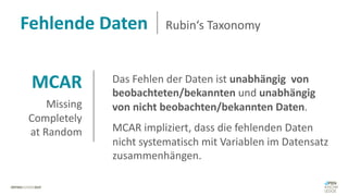 MCAR
Missing
Completely
at Random
Das Fehlen der Daten ist unabhängig von
beobachteten/bekannten und unabhängig
von nicht beobachten/bekannten Daten.
MCAR impliziert, dass die fehlenden Daten
nicht systematisch mit Variablen im Datensatz
zusammenhängen.
Fehlende Daten Rubin‘s Taxonomy
 
