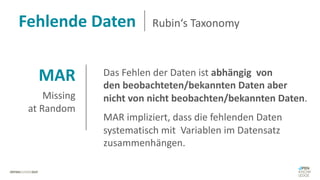 MAR
Missing
at Random
Das Fehlen der Daten ist abhängig von
den beobachteten/bekannten Daten aber
nicht von nicht beobachten/bekannten Daten.
MAR impliziert, dass die fehlenden Daten
systematisch mit Variablen im Datensatz
zusammenhängen.
Fehlende Daten Rubin‘s Taxonomy
 