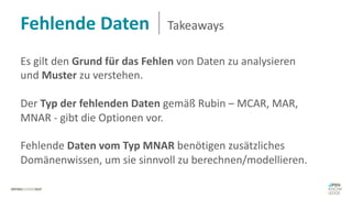 Fehlende Daten Takeaways
Es gilt den Grund für das Fehlen von Daten zu analysieren
und Muster zu verstehen.
Der Typ der fehlenden Daten gemäß Rubin – MCAR, MAR,
MNAR - gibt die Optionen vor.
Fehlende Daten vom Typ MNAR benötigen zusätzliches
Domänenwissen, um sie sinnvoll zu berechnen/modellieren.
 