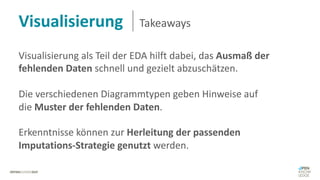 Visualisierung Takeaways
Visualisierung als Teil der EDA hilft dabei, das Ausmaß der
fehlenden Daten schnell und gezielt abzuschätzen.
Die verschiedenen Diagrammtypen geben Hinweise auf
die Muster der fehlenden Daten.
Erkenntnisse können zur Herleitung der passenden
Imputations-Strategie genutzt werden.
 