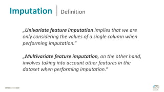 „Univariate feature imputation implies that we are
only considering the values of a single column when
performing imputation.“
„Multivariate feature imputation, on the other hand,
involves taking into account other features in the
dataset when performing imputation.“
Imputation Definition
 