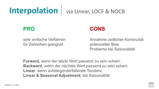 PRO CONS
sehr einfache Verfahren
für Zeitreihen geeignet
Annahme zeitlicher Kontinuität
potenzieller Bias
Probleme bei Saisonalität
Forward, wenn der letzte Wert passend zu sein schein.
Backward, wenn der nächste Wert passend zu sein schein.
Linear, wenn aufsteigende/fallende Tendenz.
Linear & Seasonal Adjustment, bei Saisonalität
Interpolation via Linear, LOCF & NOCB
 