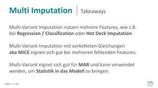 Multi-Variant Imputation nutzen mehrere Features, wie z.B.
bei Regression / Classification oder Hot Deck Imputation
Multi-Variant Imputation mit verketteten Gleichungen
aka MICE eignen sich gut bei mehreren fehlenden Features.
Multi-Variant eignet sich gut für MAR und kann verwendet
werden, um Statistik in das Modell zu bringen.
Multi Imputation Takeaways
 