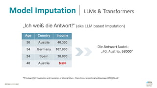 Model Imputation LLMs & Transformers
„Ich weiß die Antwort!“ (aka LLM based Imputation)
Age Country Income
30 Austria 40.300 E
54 Germany 107.000 E
24 Spain 38.000 E
40 Austria NaN
Die Antwort lautet:
„40, Austria, 68000“
*R Package VIM: Visualization and Imputation of Missing Values - https://cran.r-project.org/web/packages/VIM/VIM.pdf
 