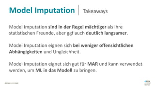 Model Imputation Takeaways
Model Imputation sind in der Regel mächtiger als ihre
statistischen Freunde, aber ggf auch deutlich langsamer.
Model Imputation eignen sich bei weniger offensichtlichen
Abhängigkeiten und Ungleichheit.
Model Imputation eignet sich gut für MAR und kann verwendet
werden, um ML in das Modell zu bringen.
 