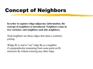 Concept of Neighbors
In order to capture ridge-adjacency information, the
concept of neighbors is introduced. Neighbors come in
two varieties: end neighbors and side neighbors.
•End neighbors are those ridges that share a common
joining.
•Ridge Ri is said to "see" ridge Rj as a neighbor
if a perpendicular emanating from some point on Ri
intersects Rj without crossing any other ridge.
 