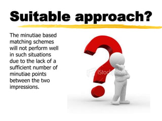 Suitable approach?
The minutiae based
matching schemes
will not perform well
in such situations
due to the lack of a
sufficient number of
minutiae points
between the two
impressions.
 
