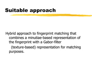 Suitable approach
Hybrid approach to fingerprint matching that
combines a minutiae-based representation of
the fingerprint with a Gabor-filter
(texture-based) representation for matching
purposes.
 