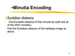 Euclidian distance
o Find Euclidian distance of first minutia by itself and all
of the other minutia's.
o Find the Euclidean distance of the database image as
above.
25
•Minutia Encoding
 