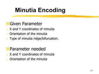 Given Parameter
o X and Y coordinates of minutia
o Orientation of the minutia
o Type of minutia ridge/bifurcation.
Parameter needed
o X and Y coordinates of minutia
o Orientation of the minutia
26
Minutia Encoding
 