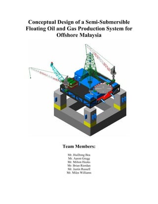 Conceptual Design of a Semi-Submersible
Floating Oil and Gas Production System for
             Offshore Malaysia




              Team Members:
                Mr. HuiDong Bea
                 Mr. Aaron Gregg
                Mr. Milton Hooks
                Mr. Brian Riordan
                Mr. Justin Russell
                Mr. Miles Williams
 