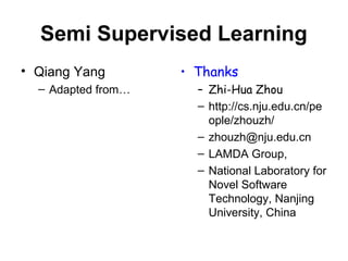 Semi Supervised Learning
• Qiang Yang
– Adapted from…
• Thanks
– Zhi-Hua Zhou
– http://cs.nju.edu.cn/pe
ople/zhouzh/
– zhouzh@nju.edu.cn
– LAMDA Group,
– National Laboratory for
Novel Software
Technology, Nanjing
University, China
 