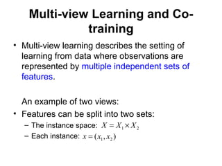 Multi-view Learning and Co-
training
• Multi-view learning describes the setting of
learning from data where observations are
represented by multiple independent sets of
features.
An example of two views:
• Features can be split into two sets:
– The instance space:
– Each instance:
21 XXX ×=
),( 21 xxx =
 