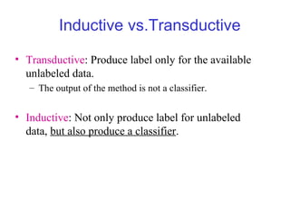 Inductive vs.Transductive
• Transductive: Produce label only for the available
unlabeled data.
– The output of the method is not a classifier.
• Inductive: Not only produce label for unlabeled
data, but also produce a classifier.
 