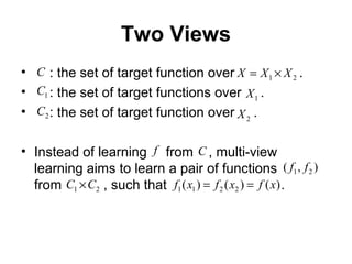 Two Views
• : the set of target function over .
• : the set of target functions over .
• : the set of target function over .
• Instead of learning from , multi-view
learning aims to learn a pair of functions
from , such that .
1X
21 XXX ×=
2X2C
1C
C
f C
),( 21 ff
21 CC × )()()( 2211 xfxfxf ==
 