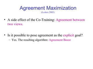 Agreement Maximization
• A side effect of the Co-Training: Agreement between
two views.
• Is it possible to pose agreement as the explicit goal?
– Yes. The resulting algorithm: Agreement Boost
(Leskes 2005)
 