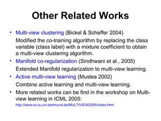 Other Related Works
• Multi-view clustering (Bickel & Scheffer 2004)
Modified the co-training algorithm by replacing the class
variable (class label) with a mixture coefficient to obtain
a multi-view clustering algorithm.
• Manifold co-regularization (Sindhwani et al., 2005)
Extended Manifold regularization to multi-view learning.
• Active multi-view learning (Muslea 2002)
Combine active learning and multi-view learning.
• More related works can be find in the workshop on Multi-
view learning in ICML 2005:
http://www-ai.cs.uni-dortmund.de/MULTIVIEW2005/index.html
 
