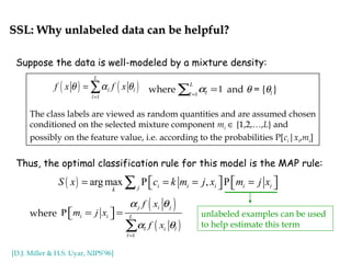 SSL: Why unlabeled data can be helpful?SSL: Why unlabeled data can be helpful?
Suppose the data is well-modeled by a mixture density:
Thus, the optimal classification rule for this model is the MAP rule:
where and θ = {θl }( ) ( )
1
L
l l
l
f x f xθ α θ
=
= ∑ 1
1
L
ll
α=
=∑
The class labels are viewed as random quantities and are assumed chosen
conditioned on the selected mixture component mi ∈ {1,2,…,L} and
possibly on the feature value, i.e. according to the probabilities P[ci|xi,mi]
( ) arg max P , Pi i i i ijk
S x c k m j x m j x=  = =   =    ∑
where
( )
( )
1
P
j i j
i i L
l i l
l
f x
m j x
f x
α θ
α θ
=
 =  = 
∑
unlabeled examples can be used
to help estimate this term
[D.J. Miller & H.S. Uyar, NIPS’96]
 