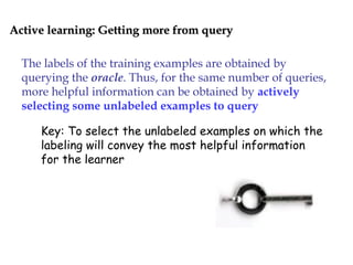 Active learning: Getting more from queryActive learning: Getting more from query
The labels of the training examples are obtained by
querying the oracle. Thus, for the same number of queries,
more helpful information can be obtained by actively
selecting some unlabeled examples to query
Key: To select the unlabeled examples on which the
labeling will convey the most helpful information
for the learner
 