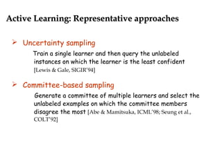 Uncertainty sampling
Train a single learner and then query the unlabeled
instances on which the learner is the least confident
[Lewis & Gale, SIGIR’94]
 Committee-based sampling
Generate a committee of multiple learners and select the
unlabeled examples on which the committee members
disagree the most [Abe & Mamitsuka, ICML’98; Seung et al.,
COLT’92]
Active Learning: Representative approachesActive Learning: Representative approaches
 
