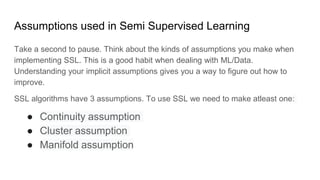 Assumptions used in Semi Supervised Learning
Take a second to pause. Think about the kinds of assumptions you make when
implementing SSL. This is a good habit when dealing with ML/Data.
Understanding your implicit assumptions gives you a way to figure out how to
improve.
SSL algorithms have 3 assumptions. To use SSL we need to make atleast one:
● Continuity assumption
● Cluster assumption
● Manifold assumption
 