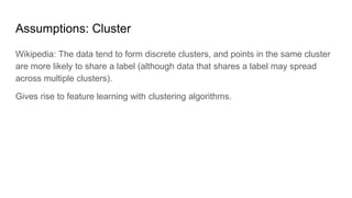 Assumptions: Cluster
Wikipedia: The data tend to form discrete clusters, and points in the same cluster
are more likely to share a label (although data that shares a label may spread
across multiple clusters).
Gives rise to feature learning with clustering algorithms.
 