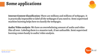 Spotle.ai Study Material
Spotle.ai/Learn
Some applications
Internet Content Classification: There are millions and millions of webpages. It
is practically impossible to label all the webpages if you need to. Semi supervised
machine learning helps here to classify the webpages.
Audio/ Video analysis: We have an overwhelming amount of audio and video
files all over. Labeling them is a massive task, if not unfeasible. Semi supervised
learning comes handy in audio/ video analysis.
 