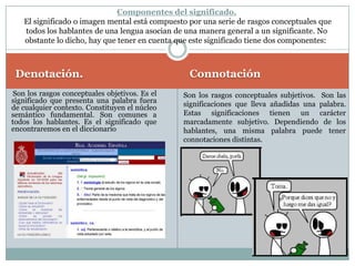 La SemánticaTodo signo lingüístico tiene dos caras. El significante o parte material del signo y el significado o imagen mental que sugiere el significante. Aún hemos de añadir un nuevo elemento: el referente o elemento real, existente, al que se refieren tanto significado como significante. No es lo mismo la palabra que designa un referente que el referente mismo. La semántica estudia las diferentes relaciones que contrae un signo con todos los demás, pues todo el léxico constituye un sistema, cuya estructuración facilita a los hablantes la adquisición de ese léxico. Vamos a ver alguna de estas relaciones.InterpretanteSímboloObjeto