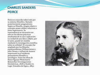 CHARLES SANDERS
PEIRCE

Peirce es conocido sobre todo por
su sistema filosófico, llamado
posteriormente pragmatismo.
Según su filosofía, ningún objeto o
concepto posee validez inherente o
tiene importancia. Su
trascendencia se encuentra tan
sólo en los efectos prácticos
resultantes de su uso o aplicación.
La verdad de una idea u objeto, por
lo tanto, puede ser medida
mediante la investigación científica
sobre su utilidad. El concepto fue
ampliado por los filósofos
estadounidenses William James y
John Dewey, e influyó de manera
importante en el moderno
pensamiento filosófico y
sociológico. Entre las obras de
Peirce figuran Photometric
Researches (Investigaciones
fotométricas, 1878) y Studies in
Logic (Estudios de lógica, 1883).
 