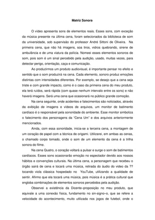 Matriz Sonora


      O vídeo apresenta sons de elementos reais. Esses sons, com exceção
da música presente na última cena, foram selecionados da biblioteca de som
da universidade, sob supervisão do professor André Sittoni de Oliveira. Na
primeira cena, que não há imagens, soa tiros, vidros quebrando, sirene de
ambulância e de uma viatura da polícia. Nomeei esses elementos sonoros de
som, pois som é um sinal percebido pela audição, usado, muitas vezes, para
detectar perigo, orientação, caça e comunicação.
      Ao produzirmos um produto audiovisual, é importante pensar no efeito e
sentido que o som produzirá na cena. Cada elemento, sonoro produz emoções
distintas com intensidades diferentes. Por exemplo, se desejo que a cena seja
triste e com grande impacto, como é o caso da primeira cena do meu produto,
ela terá ruídos, será rápida (com quase nenhum intervalo entre os sons) e não
haverá imagens. Será uma cena que ocasionará no público grande comoção.
      Na cena seguinte, onde acidentes e falecimentos são noticiados, através
da exibição de imagens e vídeos de arquivos, um monitor de batimento
cardíaco é o responsável pela sonoridade do ambiente. Esse monitor simboliza
o falecimento dos personagens da “Cena Um” e dos arquivos anteriormente
mencionados.
      Ainda, com essa sonoridade, inicia-se a terceira cena, a montagem de
um coração de papel com a técnica de origami. Utilizarei, em ambas as cenas,
o chamado corpo tomado, onde o som de um elemento da cena é a trilha
sonora do filme.
      Na cena Quatro, o coração voltará a pulsar e surge o som de batimentos
cardíacos. Esses sons ocasionarão emoção no espectador devido aos nossos
hábitos e convenções culturais. Na última cena, a personagem que recebeu o
órgão sairá de cena e tocará uma música, retirada do áudio do video da ??
tocando viola clássica hospedado no     YouTube, utilizando a qualidade de
sentir. Afirmo que ela tocará uma música, pois música é a prática cultural que
engloba combinações de elementos sonoros percebidos pela audição.
      Observei a existência da Dicente–proposição no meu produto, que
equivale a uma conexão física, fundamento no sin-signo–o, que se refere a
velocidade do acontecimento, muito utilizada nos jogos de futebol, onde o
 