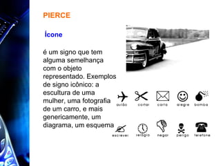 é um signo que tem alguma semelhança com o objeto representado. Exemplos de signo icônico: a escultura de uma mulher, uma fotografia de um carro, e mais genericamente, um diagrama, um esquema  PIERCE Ícone  