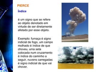 PIERCE é um signo que se refere ao objeto denotado em virtude de ser diretamente afetado por esse objeto.  Exemplo: fumaça é signo indicial de fogo, um campo molhado é índice de que choveu, uma seta colocada num cruzamento é índice do caminho a seguir, nuvens carregadas é signo indicial de que vai chover. Índice  