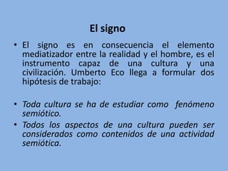 • El signo es en consecuencia el elemento
mediatizador entre la realidad y el hombre, es el
instrumento capaz de una cultura y una
civilización. Umberto Eco llega a formular dos
hipótesis de trabajo:
• Toda cultura se ha de estudiar como fenómeno
semiótico.
• Todos los aspectos de una cultura pueden ser
considerados como contenidos de una actividad
semiótica.
El signo
 