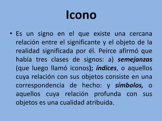 Icono
• Es un signo en el que existe una cercana
relación entre el significante y el objeto de la
realidad significada por él. Peirce afirmó que
había tres clases de signos: a) semejanzas
(que luego llamó iconos); índices, o aquellos
cuya relación con sus objetos consiste en una
correspondencia de hecho: y símbolos, o
aquellos cuya relación profunda con sus
objetos es una cualidad atribuida.
 