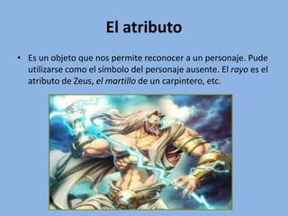 El atributo
• Es un objeto que nos permite reconocer a un personaje. Pude
utilizarse como el símbolo del personaje ausente. El rayo es el
atributo de Zeus, el martillo de un carpintero, etc.
 