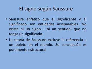 El signo según Saussure
• Saussure enfatizó que el significante y el
significado son entidades inseparables. No
existe ni un signo – ni un sentido- que no
tenga un significado.
• La teoría de Saussure excluye la referencia a
un objeto en el mundo. Su concepción es
puramente estructural
 