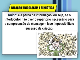 Ruído: é a perda da informação, ou seja, se o
interlocutor não tiver o repertorio necessário para
a compreensão da mensagem isso impossibilita o
sucesso da criação.
RELAÇÃO BRICOLAGEM E SEMIÓTICA
 
