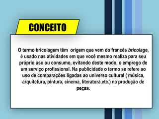 CONCEITO
O termo bricolagem têm origem que vem do francês bricolage,
é usado nas atividades em que você mesmo realiza para seu
próprio uso ou consumo, evitando deste modo, o emprego de
um serviço profissional. Na publicidade o termo se refere ao
uso de comparações ligadas ao universo cultural ( música,
arquitetura, pintura, cinema, literatura,etc.) na produção de
peças.
 