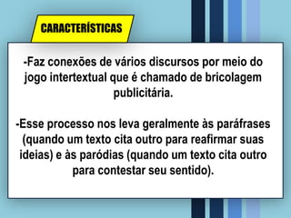 -Faz conexões de vários discursos por meio do
jogo intertextual que é chamado de bricolagem
publicitária.
-Esse processo nos leva geralmente às paráfrases
(quando um texto cita outro para reafirmar suas
ideias) e às paródias (quando um texto cita outro
para contestar seu sentido).
CARACTERÍSTICAS
 