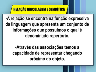 -A relação se encontra na função expressiva
da linguagem que apresenta um conjunto de
informações que possuímos o qual é
denominado repertório.
-Através das associações temos a
capacidade de representar chegando
próximo do objeto.
RELAÇÃO BRICOLAGEM E SEMIÓTICA
 