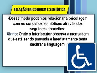 -Desse modo podemos relacionar a bricolagem
com os conceitos semióticos através dos
seguintes conceitos:
Signo: Onde o interlocutor observa a mensagem
que está sendo passada e imediatamente tenta
decifrar a linguagem.
RELAÇÃO BRICOLAGEM E SEMIÓTICA
 