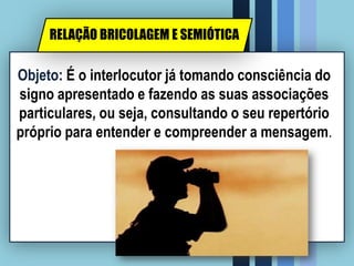 Objeto: É o interlocutor já tomando consciência do
signo apresentado e fazendo as suas associações
particulares, ou seja, consultando o seu repertório
próprio para entender e compreender a mensagem.
RELAÇÃO BRICOLAGEM E SEMIÓTICA
 