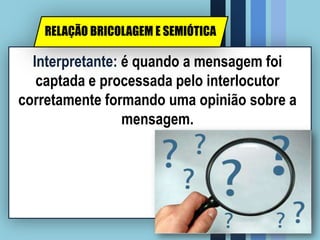 Interpretante: é quando a mensagem foi
captada e processada pelo interlocutor
corretamente formando uma opinião sobre a
mensagem.
RELAÇÃO BRICOLAGEM E SEMIÓTICA
 