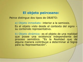 El objeto peirceano:
Peirce distingue dos tipos de OBJETO:
a) Objeto inmediato: interior a la semiosis.
Es el objeto visto desde el contexto del signo –
su contenido representativo.

b) Objeto dinámico: es el objeto de una realidad
que posee una existencia independiente del
proceso semiótico. “Es la Realidad que de
alguna manera contribuye a determinar al Signo
para su Representación”.

 