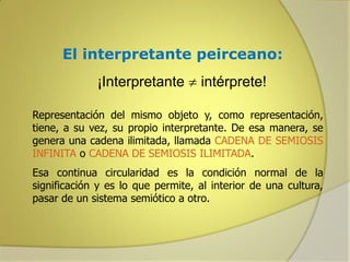 El interpretante peirceano:
¡Interpretante  intérprete!
Representación del mismo objeto y, como representación,
tiene, a su vez, su propio interpretante. De esa manera, se
genera una cadena ilimitada, llamada CADENA DE SEMIOSIS
INFINITA o CADENA DE SEMIOSIS ILIMITADA.
Esa continua circularidad es la condición normal de la
significación y es lo que permite, al interior de una cultura,
pasar de un sistema semiótico a otro.

 