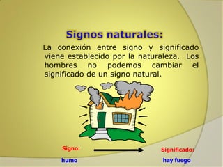 La conexión entre signo y significado
viene establecido por la naturaleza. Los
hombres no podemos cambiar el
significado de un signo natural.

Signo:
humo

Significado:
hay fuego

 