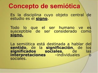 Concepto de semiótica


Es la disciplina cuyo objeto central de
estudio es el signo.



Todo lo que el ser humano ve es
susceptible de ser considerado como
signo.



La semiótica está destinada a hablar del
sentido, de la significación, de los
significados
sociales,
de
las
interpretaciones
–individuales
o
sociales.

 